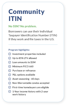 Community ITIN. No SSN? No problem. Borrowers can use their Individual Taxpayer Identification Number (ITIN) if they work and file taxes in the U.S.Program highlights: Up to 85% LTV allowed. Loan amounts to $1 million. Minimum FICO 660. 1-Year income history with 2-year work history. Purchase or refinance. P&L options available. Asset seasoning - 30 days. Non-Warrantable condos accepted. First-time homebuyers are eligible. Download Full Guidelines.